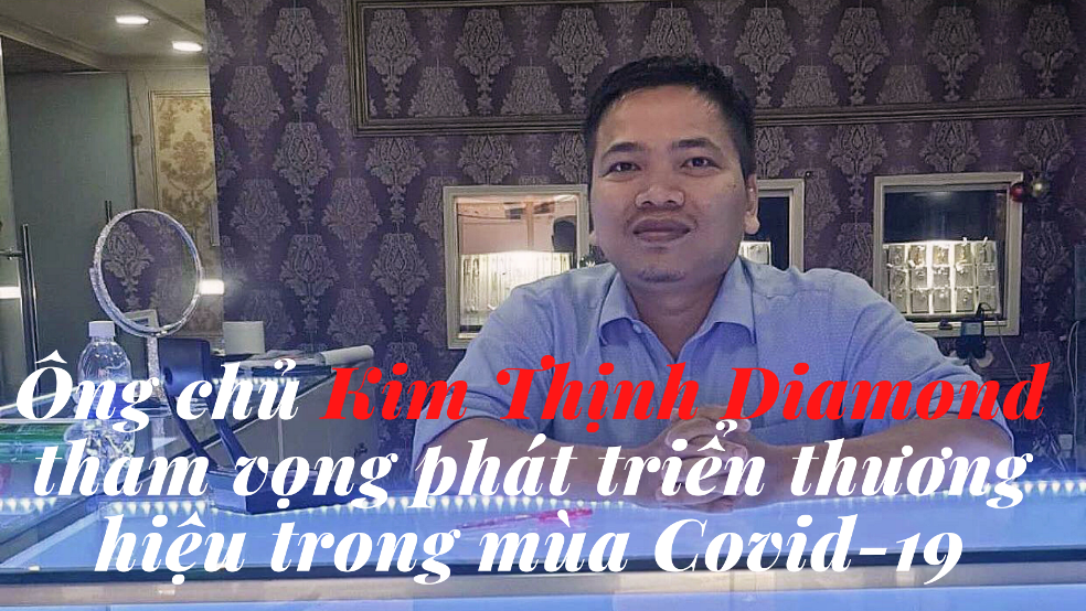 Ông chủ Kim Thịnh Diamond tham vọng phát triển thương hiệu trong mùa Covid-19